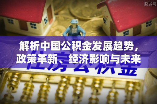 金溪解析中国公积金发展趋势，政策革新、经济影响与未来展望