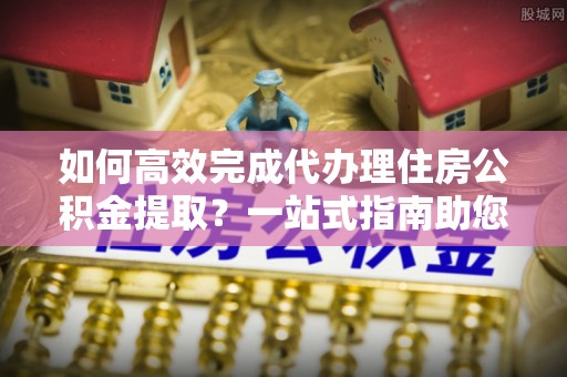 金溪如何高效完成代办理住房公积金提取？一站式指南助您轻松搞定