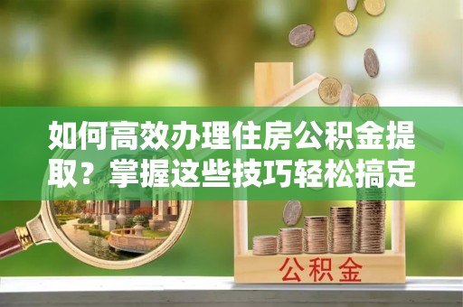 金溪如何高效办理住房公积金提取？掌握这些技巧轻松搞定