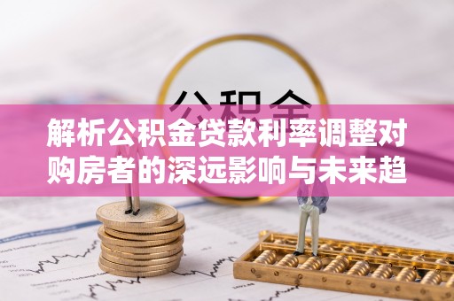 金溪解析公积金贷款利率调整对购房者的深远影响与未来趋势