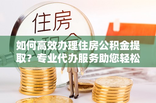 金溪如何高效办理住房公积金提取？专业代办服务助您轻松解决难题