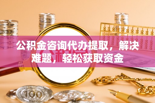 金溪公积金咨询代办提取，解决难题，轻松获取资金