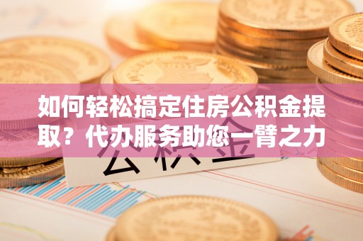 金溪如何轻松搞定住房公积金提取？代办服务助您一臂之力