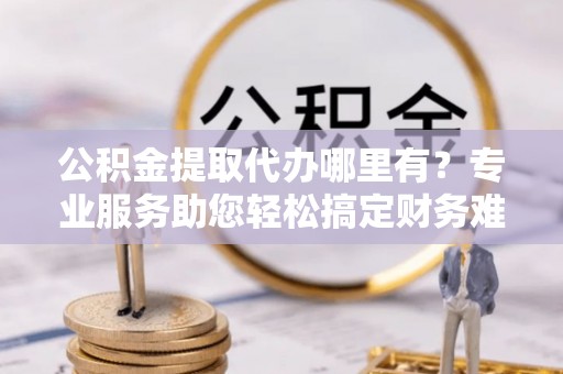 金溪公积金提取代办哪里有？专业服务助您轻松搞定财务难题