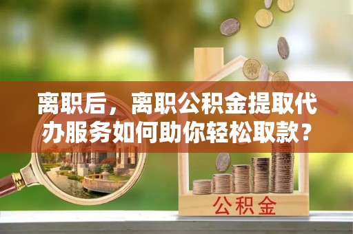 金溪离职后，离职公积金提取代办服务如何助你轻松取款？