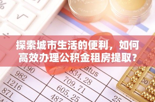 金溪探索城市生活的便利，如何高效办理公积金租房提取？