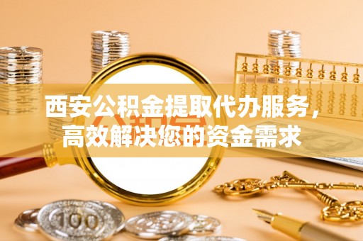 金溪西安公积金提取代办服务，高效解决您的资金需求