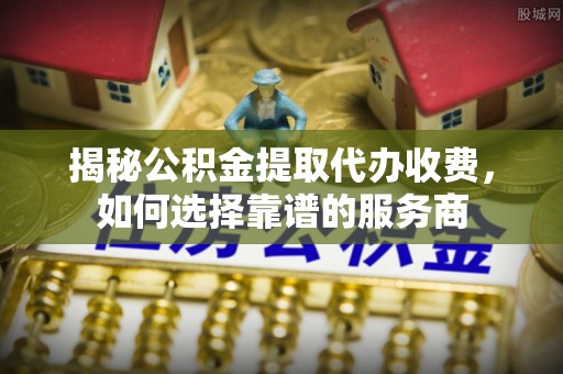 金溪揭秘公积金提取代办收费，如何选择靠谱的服务商