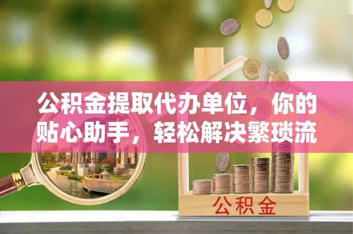 金溪公积金提取代办单位，你的贴心助手，轻松解决繁琐流程