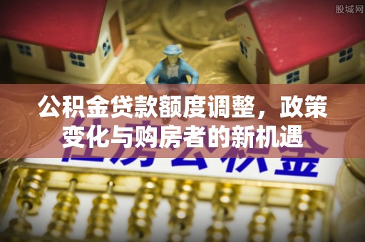 金溪公积金贷款额度调整，政策变化与购房者的新机遇
