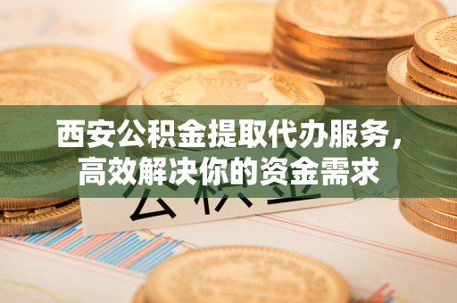 金溪西安公积金提取代办服务，高效解决你的资金需求