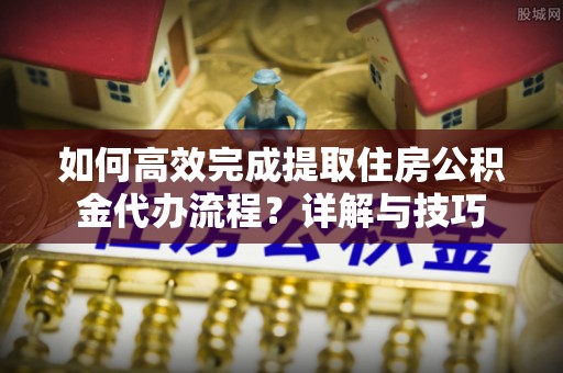 金溪如何高效完成提取住房公积金代办流程？详解与技巧