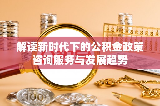 金溪解读新时代下的公积金政策咨询服务与发展趋势