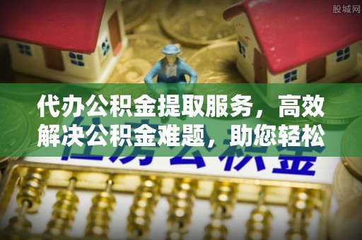 金溪代办公积金提取服务，高效解决公积金难题，助您轻松理财