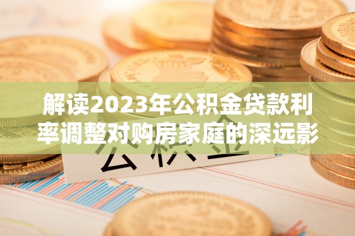 金溪解读2023年公积金贷款利率调整对购房家庭的深远影响