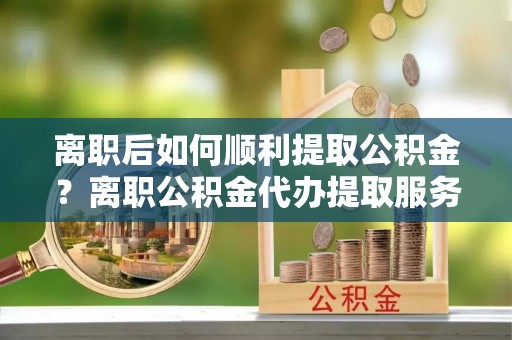 金溪离职后如何顺利提取公积金？离职公积金代办提取服务来帮忙
