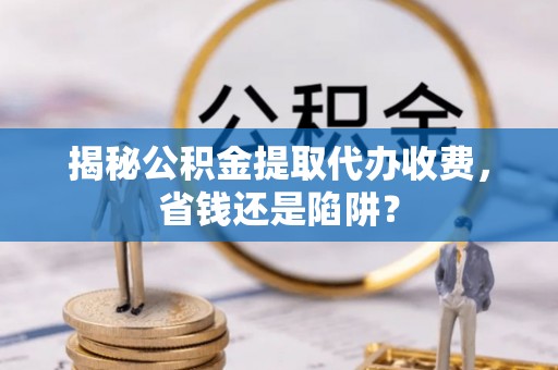金溪揭秘公积金提取代办收费，省钱还是陷阱？
