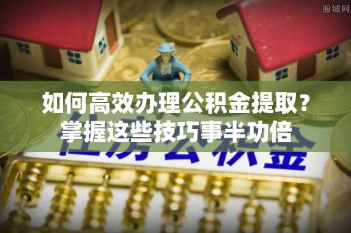 金溪如何高效办理公积金提取？掌握这些技巧事半功倍
