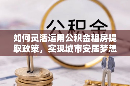 金溪如何灵活运用公积金租房提取政策，实现城市安居梦想