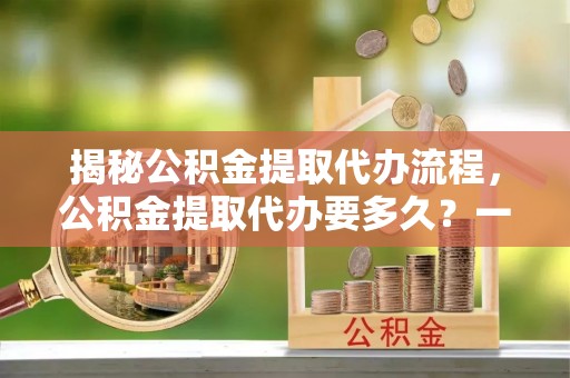 金溪揭秘公积金提取代办流程，公积金提取代办要多久？一站式指南为你解答