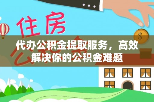 金溪代办公积金提取服务，高效解决你的公积金难题