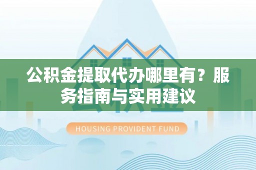 金溪公积金提取代办哪里有？服务指南与实用建议