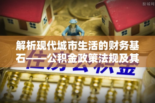 金溪解析现代城市生活的财务基石——公积金政策法规及其深远影响