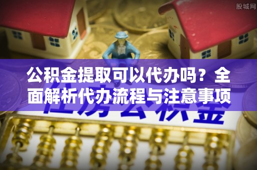 金溪公积金提取可以代办吗？全面解析代办流程与注意事项