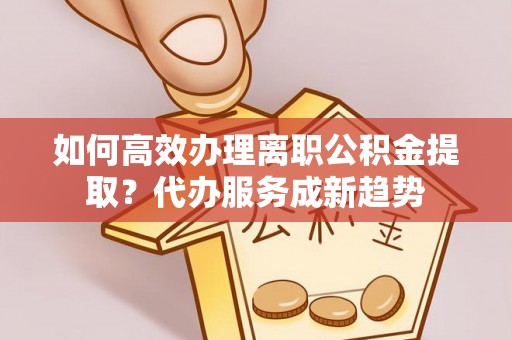 金溪如何高效办理离职公积金提取？代办服务成新趋势