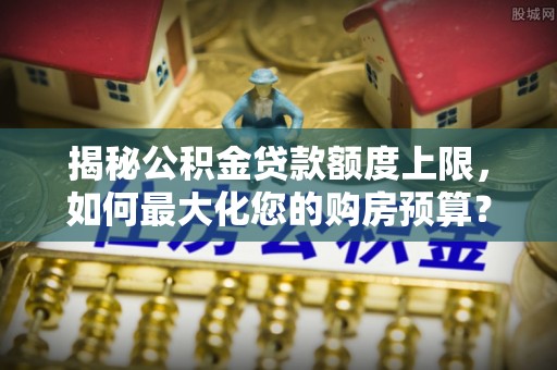 金溪揭秘公积金贷款额度上限，如何最大化您的购房预算？