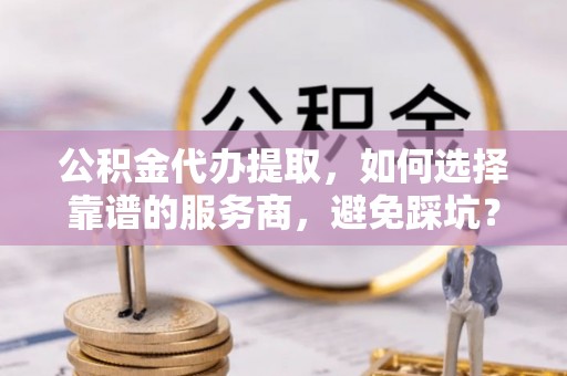 金溪公积金代办提取，如何选择靠谱的服务商，避免踩坑？