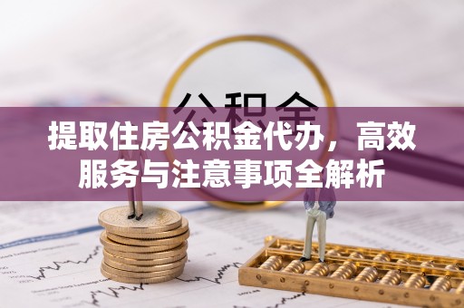 金溪提取住房公积金代办，高效服务与注意事项全解析