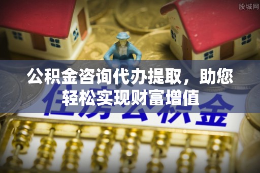 金溪公积金咨询代办提取，助您轻松实现财富增值